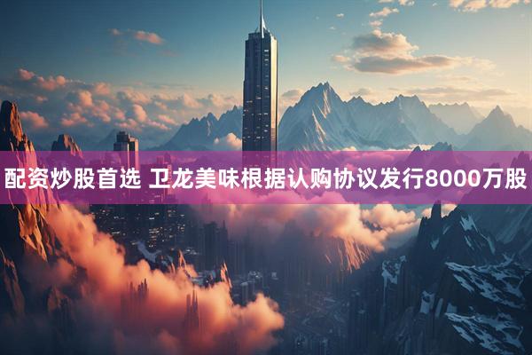 配资炒股首选 卫龙美味根据认购协议发行8000万股