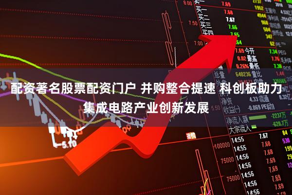 配资著名股票配资门户 并购整合提速 科创板助力集成电路产业创新发展