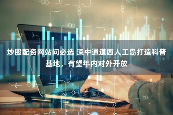 炒股配资网站问必选 深中通道西人工岛打造科普基地，有望年内对外开放
