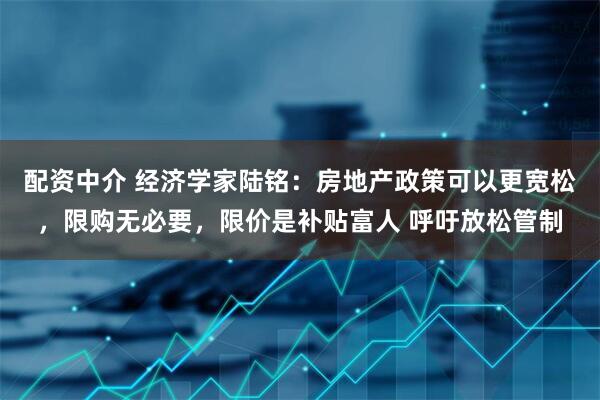 配资中介 经济学家陆铭：房地产政策可以更宽松，限购无必要，限价是补贴富人 呼吁放松管制