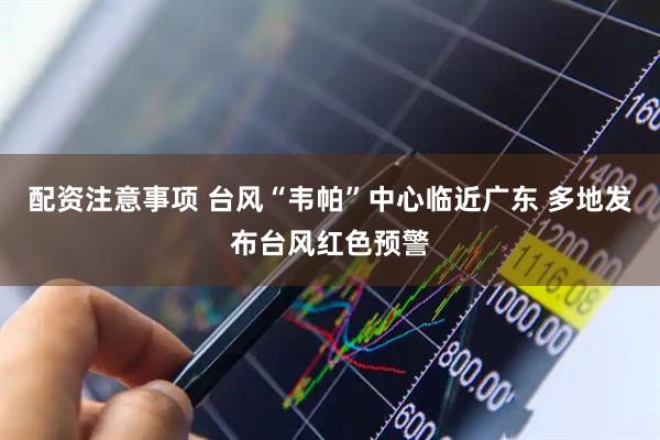 配资注意事项 台风“韦帕”中心临近广东 多地发布台风红色预警