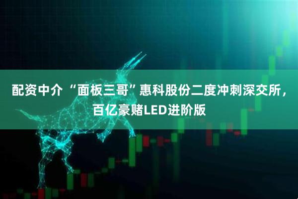 配资中介 “面板三哥”惠科股份二度冲刺深交所，百亿豪赌LED进阶版