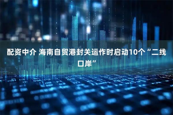 配资中介 海南自贸港封关运作时启动10个“二线口岸”