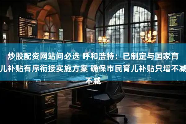 炒股配资网站问必选 呼和浩特：已制定与国家育儿补贴有序衔接实施方案 确保市民育儿补贴只增不减