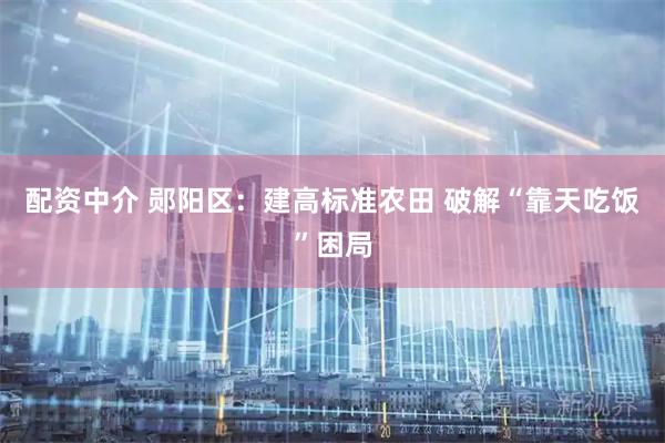 配资中介 郧阳区：建高标准农田 破解“靠天吃饭”困局