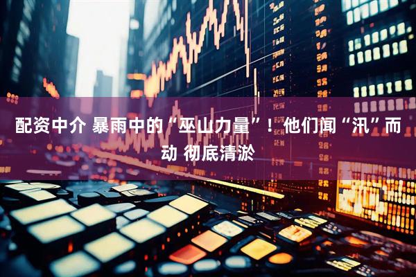 配资中介 暴雨中的“巫山力量”！他们闻“汛”而动 彻底清淤