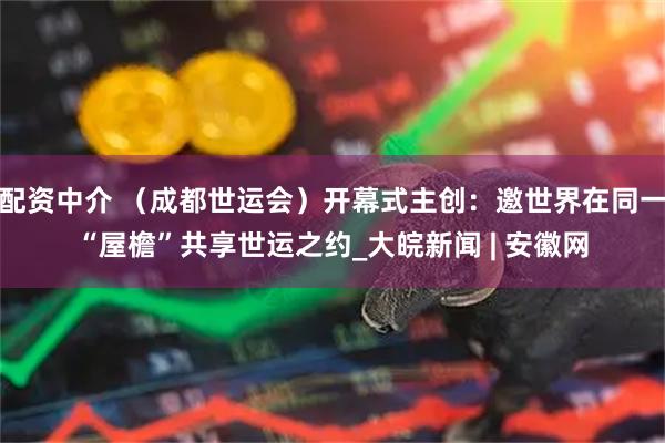 配资中介 （成都世运会）开幕式主创：邀世界在同一“屋檐”共享世运之约_大皖新闻 | 安徽网