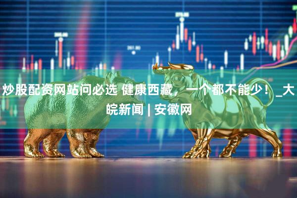 炒股配资网站问必选 健康西藏，一个都不能少！_大皖新闻 | 安徽网
