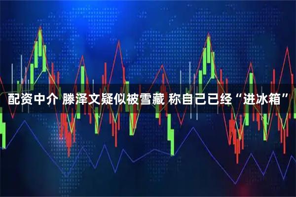 配资中介 滕泽文疑似被雪藏 称自己已经“进冰箱”