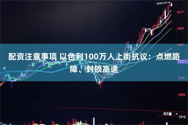 配资注意事项 以色列100万人上街抗议：点燃路障、封锁高速