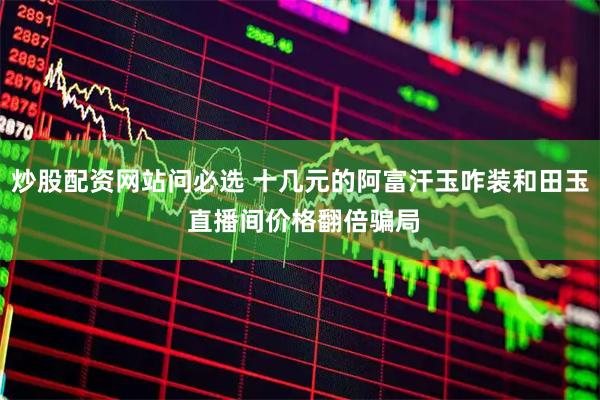 炒股配资网站问必选 十几元的阿富汗玉咋装和田玉 直播间价格翻倍骗局