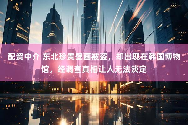 配资中介 东北珍贵壁画被盗，却出现在韩国博物馆，经调查真相让人无法淡定