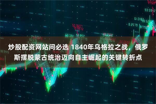 炒股配资网站问必选 1840年乌格拉之战，俄罗斯摆脱蒙古统治迈向自主崛起的关键转折点