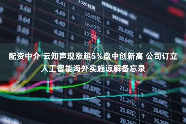 配资中介 云知声现涨超5%盘中创新高 公司订立人工智能海外实施谅解备忘录
