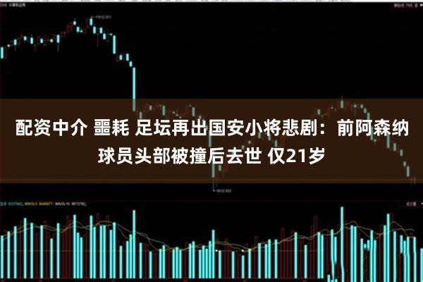 配资中介 噩耗 足坛再出国安小将悲剧：前阿森纳球员头部被撞后去世 仅21岁