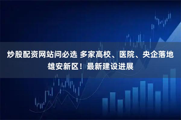 炒股配资网站问必选 多家高校、医院、央企落地雄安新区！最新建设进展