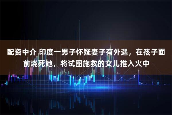 配资中介 印度一男子怀疑妻子有外遇，在孩子面前烧死她，将试图施救的女儿推入火中